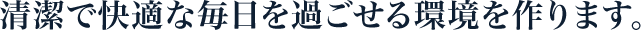 清潔で快適な毎日を過ごせる環境を作ります。