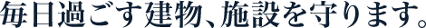 毎日過ごす建物、施設を守ります。